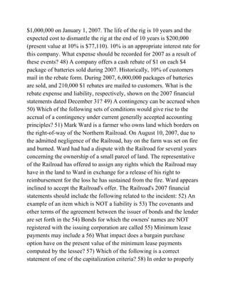 $1,000,000 on January 1, 2007. The life of the rig is 10 years and the
expected cost to dismantle the rig at the end of 10 years is $200,000
(present value at 10% is $77,110). 10% is an appropriate interest rate for
this company. What expense should be recorded for 2007 as a result of
these events? 48) A company offers a cash rebate of $1 on each $4
package of batteries sold during 2007. Historically, 10% of customers
mail in the rebate form. During 2007, 6,000,000 packages of batteries
are sold, and 210,000 $1 rebates are mailed to customers. What is the
rebate expense and liability, respectively, shown on the 2007 financial
statements dated December 31? 49) A contingency can be accrued when
50) Which of the following sets of conditions would give rise to the
accrual of a contingency under current generally accepted accounting
principles? 51) Mark Ward is a farmer who owns land which borders on
the right-of-way of the Northern Railroad. On August 10, 2007, due to
the admitted negligence of the Railroad, hay on the farm was set on fire
and burned. Ward had had a dispute with the Railroad for several years
concerning the ownership of a small parcel of land. The representative
of the Railroad has offered to assign any rights which the Railroad may
have in the land to Ward in exchange for a release of his right to
reimbursement for the loss he has sustained from the fire. Ward appears
inclined to accept the Railroad's offer. The Railroad's 2007 financial
statements should include the following related to the incident: 52) An
example of an item which is NOT a liability is 53) The covenants and
other terms of the agreement between the issuer of bonds and the lender
are set forth in the 54) Bonds for which the owners' names are NOT
registered with the issuing corporation are called 55) Minimum lease
payments may include a 56) What impact does a bargain purchase
option have on the present value of the minimum lease payments
computed by the lessee? 57) Which of the following is a correct
statement of one of the capitalization criteria? 58) In order to properly
 