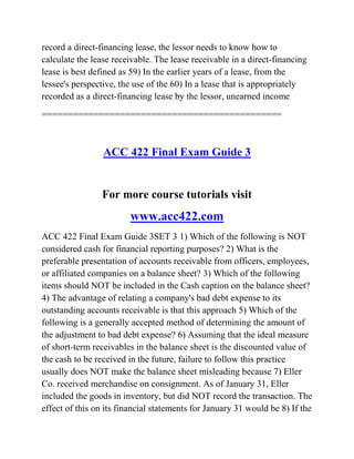 record a direct-financing lease, the lessor needs to know how to
calculate the lease receivable. The lease receivable in a direct-financing
lease is best defined as 59) In the earlier years of a lease, from the
lessee's perspective, the use of the 60) In a lease that is appropriately
recorded as a direct-financing lease by the lessor, unearned income
==============================================
ACC 422 Final Exam Guide 3
For more course tutorials visit
www.acc422.com
ACC 422 Final Exam Guide 3SET 3 1) Which of the following is NOT
considered cash for financial reporting purposes? 2) What is the
preferable presentation of accounts receivable from officers, employees,
or affiliated companies on a balance sheet? 3) Which of the following
items should NOT be included in the Cash caption on the balance sheet?
4) The advantage of relating a company's bad debt expense to its
outstanding accounts receivable is that this approach 5) Which of the
following is a generally accepted method of determining the amount of
the adjustment to bad debt expense? 6) Assuming that the ideal measure
of short-term receivables in the balance sheet is the discounted value of
the cash to be received in the future, failure to follow this practice
usually does NOT make the balance sheet misleading because 7) Eller
Co. received merchandise on consignment. As of January 31, Eller
included the goods in inventory, but did NOT record the transaction. The
effect of this on its financial statements for January 31 would be 8) If the
 