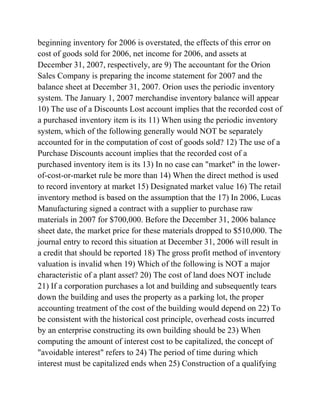 beginning inventory for 2006 is overstated, the effects of this error on
cost of goods sold for 2006, net income for 2006, and assets at
December 31, 2007, respectively, are 9) The accountant for the Orion
Sales Company is preparing the income statement for 2007 and the
balance sheet at December 31, 2007. Orion uses the periodic inventory
system. The January 1, 2007 merchandise inventory balance will appear
10) The use of a Discounts Lost account implies that the recorded cost of
a purchased inventory item is its 11) When using the periodic inventory
system, which of the following generally would NOT be separately
accounted for in the computation of cost of goods sold? 12) The use of a
Purchase Discounts account implies that the recorded cost of a
purchased inventory item is its 13) In no case can "market" in the lower-
of-cost-or-market rule be more than 14) When the direct method is used
to record inventory at market 15) Designated market value 16) The retail
inventory method is based on the assumption that the 17) In 2006, Lucas
Manufacturing signed a contract with a supplier to purchase raw
materials in 2007 for $700,000. Before the December 31, 2006 balance
sheet date, the market price for these materials dropped to $510,000. The
journal entry to record this situation at December 31, 2006 will result in
a credit that should be reported 18) The gross profit method of inventory
valuation is invalid when 19) Which of the following is NOT a major
characteristic of a plant asset? 20) The cost of land does NOT include
21) If a corporation purchases a lot and building and subsequently tears
down the building and uses the property as a parking lot, the proper
accounting treatment of the cost of the building would depend on 22) To
be consistent with the historical cost principle, overhead costs incurred
by an enterprise constructing its own building should be 23) When
computing the amount of interest cost to be capitalized, the concept of
"avoidable interest" refers to 24) The period of time during which
interest must be capitalized ends when 25) Construction of a qualifying
 