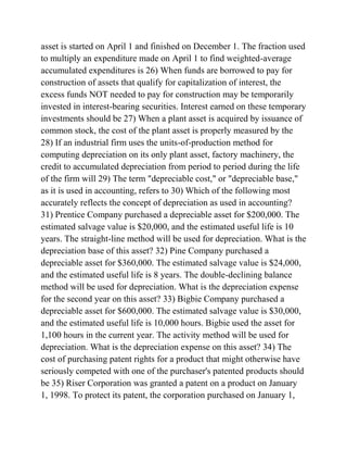 asset is started on April 1 and finished on December 1. The fraction used
to multiply an expenditure made on April 1 to find weighted-average
accumulated expenditures is 26) When funds are borrowed to pay for
construction of assets that qualify for capitalization of interest, the
excess funds NOT needed to pay for construction may be temporarily
invested in interest-bearing securities. Interest earned on these temporary
investments should be 27) When a plant asset is acquired by issuance of
common stock, the cost of the plant asset is properly measured by the
28) If an industrial firm uses the units-of-production method for
computing depreciation on its only plant asset, factory machinery, the
credit to accumulated depreciation from period to period during the life
of the firm will 29) The term "depreciable cost," or "depreciable base,"
as it is used in accounting, refers to 30) Which of the following most
accurately reflects the concept of depreciation as used in accounting?
31) Prentice Company purchased a depreciable asset for $200,000. The
estimated salvage value is $20,000, and the estimated useful life is 10
years. The straight-line method will be used for depreciation. What is the
depreciation base of this asset? 32) Pine Company purchased a
depreciable asset for $360,000. The estimated salvage value is $24,000,
and the estimated useful life is 8 years. The double-declining balance
method will be used for depreciation. What is the depreciation expense
for the second year on this asset? 33) Bigbie Company purchased a
depreciable asset for $600,000. The estimated salvage value is $30,000,
and the estimated useful life is 10,000 hours. Bigbie used the asset for
1,100 hours in the current year. The activity method will be used for
depreciation. What is the depreciation expense on this asset? 34) The
cost of purchasing patent rights for a product that might otherwise have
seriously competed with one of the purchaser's patented products should
be 35) Riser Corporation was granted a patent on a product on January
1, 1998. To protect its patent, the corporation purchased on January 1,
 