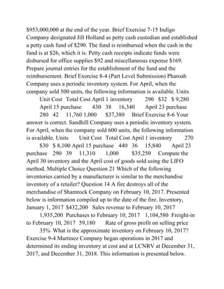$953,000,000 at the end of the year. Brief Exercise 7-15 Indigo
Company designated Jill Holland as petty cash custodian and established
a petty cash fund of $290. The fund is reimbursed when the cash in the
fund is at $26, which it is. Petty cash receipts indicate funds were
disbursed for office supplies $92 and miscellaneous expense $169.
Prepare journal entries for the establishment of the fund and the
reimbursement. Brief Exercise 8-4 (Part Level Submission) Pharoah
Company uses a periodic inventory system. For April, when the
company sold 500 units, the following information is available. Units
Unit Cost Total Cost April 1 inventory 290 $32 $ 9,280
April 15 purchase 430 38 16,340 April 23 purchase
280 42 11,760 1,000 $37,380 Brief Exercise 8-6 Your
answer is correct. Sandhill Company uses a periodic inventory system.
For April, when the company sold 600 units, the following information
is available. Units Unit Cost Total Cost April 1 inventory 270
$30 $ 8,100 April 15 purchase 440 36 15,840 April 23
purchase 290 39 11,310 1,000 $35,250 Compute the
April 30 inventory and the April cost of goods sold using the LIFO
method. Multiple Choice Question 21 Which of the following
inventories carried by a manufacturer is similar to the merchandise
inventory of a retailer? Question 14 A fire destroys all of the
merchandise of Shamrock Company on February 10, 2017. Presented
below is information compiled up to the date of the fire. Inventory,
January 1, 2017 $432,200 Sales revenue to February 10, 2017
1,935,200 Purchases to February 10, 2017 1,104,580 Freight-in
to February 10, 2017 59,180 Rate of gross profit on selling price
35% What is the approximate inventory on February 10, 2017?
Exercise 9-4 Martinez Company began operations in 2017 and
determined its ending inventory at cost and at LCNRV at December 31,
2017, and December 31, 2018. This information is presented below.
 