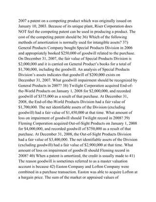 2007 a patent on a competing product which was originally issued on
January 10, 2003. Because of its unique plant, Riser Corporation does
NOT feel the competing patent can be used in producing a product. The
cost of the competing patent should be 36) Which of the following
methods of amortization is normally used for intangible assets? 37)
General Products Company bought Special Products Division in 2006
and appropriately booked $250,000 of goodwill related to the purchase.
On December 31, 2007, the fair value of Special Products Division is
$2,000,000 and it is carried on General Product’s books for a total of
$1,700,000, including the goodwill. An analysis of Special Products
Division’s assets indicates that goodwill of $200,000 exists on
December 31, 2007. What goodwill impairment should be recognized by
General Products in 2007? 38) Twilight Corporation acquired End-of-
the-World Products on January 1, 2008 for $2,000,000, and recorded
goodwill of $375,000 as a result of that purchase. At December 31,
2008, the End-of-the-World Products Division had a fair value of
$1,700,000. The net identifiable assets of the Division (excluding
goodwill) had a fair value of $1,450,000 at that time. What amount of
loss on impairment of goodwill should Twilight record in 2008? 39)
Fleming Corporation acquired Out-of-Sight Products on January 1, 2008
for $4,000,000, and recorded goodwill of $750,000 as a result of that
purchase. At December 31, 2008, the Out-of-Sight Products Division
had a fair value of $3,400,000. The net identifiable assets of the Division
(excluding goodwill) had a fair value of $2,900,000 at that time. What
amount of loss on impairment of goodwill should Fleming record in
2008? 40) When a patent is amortized, the credit is usually made to 41)
The reason goodwill is sometimes referred to as a master valuation
account is because 42) Easton Company and Lofton Company were
combined in a purchase transaction. Easton was able to acquire Lofton at
a bargain price. The sum of the market or appraised values of
 