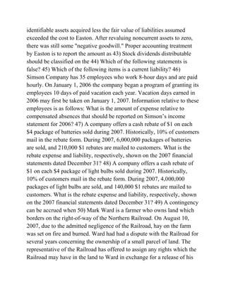 identifiable assets acquired less the fair value of liabilities assumed
exceeded the cost to Easton. After revaluing noncurrent assets to zero,
there was still some "negative goodwill." Proper accounting treatment
by Easton is to report the amount as 43) Stock dividends distributable
should be classified on the 44) Which of the following statements is
false? 45) Which of the following items is a current liability? 46)
Simson Company has 35 employees who work 8-hour days and are paid
hourly. On January 1, 2006 the company began a program of granting its
employees 10 days of paid vacation each year. Vacation days earned in
2006 may first be taken on January 1, 2007. Information relative to these
employees is as follows: What is the amount of expense relative to
compensated absences that should be reported on Simson’s income
statement for 2006? 47) A company offers a cash rebate of $1 on each
$4 package of batteries sold during 2007. Historically, 10% of customers
mail in the rebate form. During 2007, 6,000,000 packages of batteries
are sold, and 210,000 $1 rebates are mailed to customers. What is the
rebate expense and liability, respectively, shown on the 2007 financial
statements dated December 31? 48) A company offers a cash rebate of
$1 on each $4 package of light bulbs sold during 2007. Historically,
10% of customers mail in the rebate form. During 2007, 4,000,000
packages of light bulbs are sold, and 140,000 $1 rebates are mailed to
customers. What is the rebate expense and liability, respectively, shown
on the 2007 financial statements dated December 31? 49) A contingency
can be accrued when 50) Mark Ward is a farmer who owns land which
borders on the right-of-way of the Northern Railroad. On August 10,
2007, due to the admitted negligence of the Railroad, hay on the farm
was set on fire and burned. Ward had had a dispute with the Railroad for
several years concerning the ownership of a small parcel of land. The
representative of the Railroad has offered to assign any rights which the
Railroad may have in the land to Ward in exchange for a release of his
 