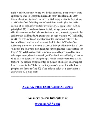 right to reimbursement for the loss he has sustained from the fire. Ward
appears inclined to accept the Railroad's offer. The Railroad's 2007
financial statements should include the following related to the incident:
51) Which of the following sets of conditions would give rise to the
accrual of a contingency under current generally accepted accounting
principles? 52) If bonds are issued initially at a premium and the
effective-interest method of amortization is used, interest expense in the
earlier years will be 53) An example of an item which is NOT a liability
is 54) The covenants and other terms of the agreement between the
issuer of bonds and the lender are set forth in the 55) Which of the
following is a correct statement of one of the capitalization criteria? 56)
Which of the following best describes current practice in accounting for
leases? 57) While only certain leases are currently accounted for as a
sale or purchase, there is theoretic justification for considering all leases
to be sales or purchases. The principal reason that supports this idea is
that 58) The amount to be recorded as the cost of an asset under capital
lease is equal to the 59) In the earlier years of a lease, from the lessee's
perspective, the use of the 60) If the residual value of a leased asset is
guaranteed by a third party
==============================================
ACC 422 Final Exam Guide All 3 Sets
For more course tutorials visit
www.acc422.com
 