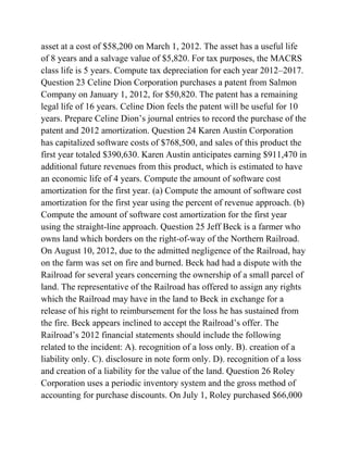 asset at a cost of $58,200 on March 1, 2012. The asset has a useful life
of 8 years and a salvage value of $5,820. For tax purposes, the MACRS
class life is 5 years. Compute tax depreciation for each year 2012–2017.
Question 23 Celine Dion Corporation purchases a patent from Salmon
Company on January 1, 2012, for $50,820. The patent has a remaining
legal life of 16 years. Celine Dion feels the patent will be useful for 10
years. Prepare Celine Dion’s journal entries to record the purchase of the
patent and 2012 amortization. Question 24 Karen Austin Corporation
has capitalized software costs of $768,500, and sales of this product the
first year totaled $390,630. Karen Austin anticipates earning $911,470 in
additional future revenues from this product, which is estimated to have
an economic life of 4 years. Compute the amount of software cost
amortization for the first year. (a) Compute the amount of software cost
amortization for the first year using the percent of revenue approach. (b)
Compute the amount of software cost amortization for the first year
using the straight-line approach. Question 25 Jeff Beck is a farmer who
owns land which borders on the right-of-way of the Northern Railroad.
On August 10, 2012, due to the admitted negligence of the Railroad, hay
on the farm was set on fire and burned. Beck had had a dispute with the
Railroad for several years concerning the ownership of a small parcel of
land. The representative of the Railroad has offered to assign any rights
which the Railroad may have in the land to Beck in exchange for a
release of his right to reimbursement for the loss he has sustained from
the fire. Beck appears inclined to accept the Railroad’s offer. The
Railroad’s 2012 financial statements should include the following
related to the incident: A). recognition of a loss only. B). creation of a
liability only. C). disclosure in note form only. D). recognition of a loss
and creation of a liability for the value of the land. Question 26 Roley
Corporation uses a periodic inventory system and the gross method of
accounting for purchase discounts. On July 1, Roley purchased $66,000
 