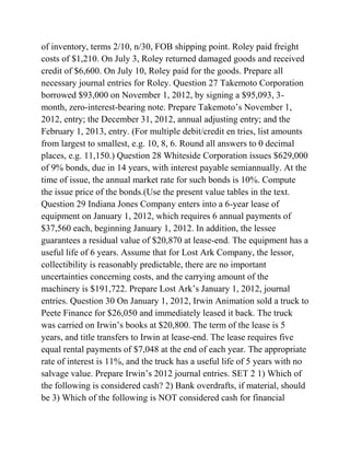 of inventory, terms 2/10, n/30, FOB shipping point. Roley paid freight
costs of $1,210. On July 3, Roley returned damaged goods and received
credit of $6,600. On July 10, Roley paid for the goods. Prepare all
necessary journal entries for Roley. Question 27 Takemoto Corporation
borrowed $93,000 on November 1, 2012, by signing a $95,093, 3-
month, zero-interest-bearing note. Prepare Takemoto’s November 1,
2012, entry; the December 31, 2012, annual adjusting entry; and the
February 1, 2013, entry. (For multiple debit/credit en tries, list amounts
from largest to smallest, e.g. 10, 8, 6. Round all answers to 0 decimal
places, e.g. 11,150.) Question 28 Whiteside Corporation issues $629,000
of 9% bonds, due in 14 years, with interest payable semiannually. At the
time of issue, the annual market rate for such bonds is 10%. Compute
the issue price of the bonds.(Use the present value tables in the text.
Question 29 Indiana Jones Company enters into a 6-year lease of
equipment on January 1, 2012, which requires 6 annual payments of
$37,560 each, beginning January 1, 2012. In addition, the lessee
guarantees a residual value of $20,870 at lease-end. The equipment has a
useful life of 6 years. Assume that for Lost Ark Company, the lessor,
collectibility is reasonably predictable, there are no important
uncertainties concerning costs, and the carrying amount of the
machinery is $191,722. Prepare Lost Ark’s January 1, 2012, journal
entries. Question 30 On January 1, 2012, Irwin Animation sold a truck to
Peete Finance for $26,050 and immediately leased it back. The truck
was carried on Irwin’s books at $20,800. The term of the lease is 5
years, and title transfers to Irwin at lease-end. The lease requires five
equal rental payments of $7,048 at the end of each year. The appropriate
rate of interest is 11%, and the truck has a useful life of 5 years with no
salvage value. Prepare Irwin’s 2012 journal entries. SET 2 1) Which of
the following is considered cash? 2) Bank overdrafts, if material, should
be 3) Which of the following is NOT considered cash for financial
 