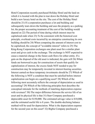 Hotel Corporation recently purchased Holiday Hotel and the land on
which it is located with the plan to tear down the Holiday Hotel and
build a new luxury hotel on the site. The cost of the Holiday Hotel
should be 21) If a corporation purchases a lot and building and
subsequently tears down the building and uses the property as a parking
lot, the proper accounting treatment of the cost of the building would
depend on 22) The period of time during which interest must be
capitalized ends when 23) To be consistent with the historical cost
principle, overhead costs incurred by an enterprise constructing its own
building should be 24) When computing the amount of interest cost to
be capitalized, the concept of "avoidable interest" refers to 25) The
King-Kong Corporation exchanges one plant asset for a similar plant
asset and gives cash in the exchange. The exchange is NOT expected to
cause a material change in the future cash flows for either entity. If a
gain on the disposal of the old asset is indicated, the gain will 26) When
funds are borrowed to pay for construction of assets that qualify for
capitalization of interest, the excess funds NOT needed to pay for
construction may be temporarily invested in interest-bearing securities.
Interest earned on these temporary investments should be 27) Which of
the following is NOT a condition that must be satisfied before interest
capitalization can begin on a qualifying asset? 28) Which of the
following most accurately reflects the concept of depreciation as used in
accounting? 29) Which of the following principles best describes the
conceptual rationale for the methods of matching depreciation expense
with revenues? 30) The major difference between the service life of an
asset and its physical life is that 31) Starr Company purchased a
depreciable asset for $150,000. The estimated salvage value is $10,000,
and the estimated useful life is 8 years. The double-declining balance
method will be used for depreciation. What is the depreciation expense
for the second year on this asset? 32) Bigbie Company purchased a
 