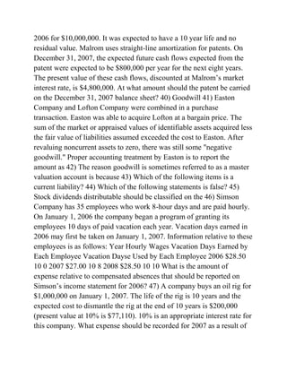 2006 for $10,000,000. It was expected to have a 10 year life and no
residual value. Malrom uses straight-line amortization for patents. On
December 31, 2007, the expected future cash flows expected from the
patent were expected to be $800,000 per year for the next eight years.
The present value of these cash flows, discounted at Malrom’s market
interest rate, is $4,800,000. At what amount should the patent be carried
on the December 31, 2007 balance sheet? 40) Goodwill 41) Easton
Company and Lofton Company were combined in a purchase
transaction. Easton was able to acquire Lofton at a bargain price. The
sum of the market or appraised values of identifiable assets acquired less
the fair value of liabilities assumed exceeded the cost to Easton. After
revaluing noncurrent assets to zero, there was still some "negative
goodwill." Proper accounting treatment by Easton is to report the
amount as 42) The reason goodwill is sometimes referred to as a master
valuation account is because 43) Which of the following items is a
current liability? 44) Which of the following statements is false? 45)
Stock dividends distributable should be classified on the 46) Simson
Company has 35 employees who work 8-hour days and are paid hourly.
On January 1, 2006 the company began a program of granting its
employees 10 days of paid vacation each year. Vacation days earned in
2006 may first be taken on January 1, 2007. Information relative to these
employees is as follows: Year Hourly Wages Vacation Days Earned by
Each Employee Vacation Dayse Used by Each Employee 2006 $28.50
10 0 2007 $27.00 10 8 2008 $28.50 10 10 What is the amount of
expense relative to compensated absences that should be reported on
Simson’s income statement for 2006? 47) A company buys an oil rig for
$1,000,000 on January 1, 2007. The life of the rig is 10 years and the
expected cost to dismantle the rig at the end of 10 years is $200,000
(present value at 10% is $77,110). 10% is an appropriate interest rate for
this company. What expense should be recorded for 2007 as a result of
 
