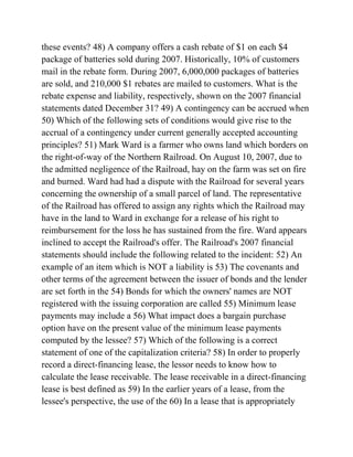 these events? 48) A company offers a cash rebate of $1 on each $4
package of batteries sold during 2007. Historically, 10% of customers
mail in the rebate form. During 2007, 6,000,000 packages of batteries
are sold, and 210,000 $1 rebates are mailed to customers. What is the
rebate expense and liability, respectively, shown on the 2007 financial
statements dated December 31? 49) A contingency can be accrued when
50) Which of the following sets of conditions would give rise to the
accrual of a contingency under current generally accepted accounting
principles? 51) Mark Ward is a farmer who owns land which borders on
the right-of-way of the Northern Railroad. On August 10, 2007, due to
the admitted negligence of the Railroad, hay on the farm was set on fire
and burned. Ward had had a dispute with the Railroad for several years
concerning the ownership of a small parcel of land. The representative
of the Railroad has offered to assign any rights which the Railroad may
have in the land to Ward in exchange for a release of his right to
reimbursement for the loss he has sustained from the fire. Ward appears
inclined to accept the Railroad's offer. The Railroad's 2007 financial
statements should include the following related to the incident: 52) An
example of an item which is NOT a liability is 53) The covenants and
other terms of the agreement between the issuer of bonds and the lender
are set forth in the 54) Bonds for which the owners' names are NOT
registered with the issuing corporation are called 55) Minimum lease
payments may include a 56) What impact does a bargain purchase
option have on the present value of the minimum lease payments
computed by the lessee? 57) Which of the following is a correct
statement of one of the capitalization criteria? 58) In order to properly
record a direct-financing lease, the lessor needs to know how to
calculate the lease receivable. The lease receivable in a direct-financing
lease is best defined as 59) In the earlier years of a lease, from the
lessee's perspective, the use of the 60) In a lease that is appropriately
 
