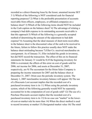 recorded as a direct-financing lease by the lessor, unearned income SET
3 1) Which of the following is NOT considered cash for financial
reporting purposes? 2) What is the preferable presentation of accounts
receivable from officers, employees, or affiliated companies on a
balance sheet? 3) Which of the following items should NOT be included
in the Cash caption on the balance sheet? 4) The advantage of relating a
company's bad debt expense to its outstanding accounts receivable is
that this approach 5) Which of the following is a generally accepted
method of determining the amount of the adjustment to bad debt
expense? 6) Assuming that the ideal measure of short-term receivables
in the balance sheet is the discounted value of the cash to be received in
the future, failure to follow this practice usually does NOT make the
balance sheet misleading because 7) Eller Co. received merchandise on
consignment. As of January 31, Eller included the goods in inventory,
but did NOT record the transaction. The effect of this on its financial
statements for January 31 would be 8) If the beginning inventory for
2006 is overstated, the effects of this error on cost of goods sold for
2006, net income for 2006, and assets at December 31, 2007,
respectively, are 9) The accountant for the Orion Sales Company is
preparing the income statement for 2007 and the balance sheet at
December 31, 2007. Orion uses the periodic inventory system. The
January 1, 2007 merchandise inventory balance will appear 10) The use
of a Discounts Lost account implies that the recorded cost of a
purchased inventory item is its 11) When using the periodic inventory
system, which of the following generally would NOT be separately
accounted for in the computation of cost of goods sold? 12) The use of a
Purchase Discounts account implies that the recorded cost of a
purchased inventory item is its 13) In no case can "market" in the lower-
of-cost-or-market rule be more than 14) When the direct method is used
to record inventory at market 15) Designated market value 16) The retail
 