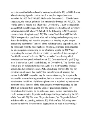 inventory method is based on the assumption that the 17) In 2006, Lucas
Manufacturing signed a contract with a supplier to purchase raw
materials in 2007 for $700,000. Before the December 31, 2006 balance
sheet date, the market price for these materials dropped to $510,000. The
journal entry to record this situation at December 31, 2006 will result in
a credit that should be reported 18) The gross profit method of inventory
valuation is invalid when 19) Which of the following is NOT a major
characteristic of a plant asset? 20) The cost of land does NOT include
21) If a corporation purchases a lot and building and subsequently tears
down the building and uses the property as a parking lot, the proper
accounting treatment of the cost of the building would depend on 22) To
be consistent with the historical cost principle, overhead costs incurred
by an enterprise constructing its own building should be 23) When
computing the amount of interest cost to be capitalized, the concept of
"avoidable interest" refers to 24) The period of time during which
interest must be capitalized ends when 25) Construction of a qualifying
asset is started on April 1 and finished on December 1. The fraction used
to multiply an expenditure made on April 1 to find weighted-average
accumulated expenditures is 26) When funds are borrowed to pay for
construction of assets that qualify for capitalization of interest, the
excess funds NOT needed to pay for construction may be temporarily
invested in interest-bearing securities. Interest earned on these temporary
investments should be 27) When a plant asset is acquired by issuance of
common stock, the cost of the plant asset is properly measured by the
28) If an industrial firm uses the units-of-production method for
computing depreciation on its only plant asset, factory machinery, the
credit to accumulated depreciation from period to period during the life
of the firm will 29) The term "depreciable cost," or "depreciable base,"
as it is used in accounting, refers to 30) Which of the following most
accurately reflects the concept of depreciation as used in accounting?
 