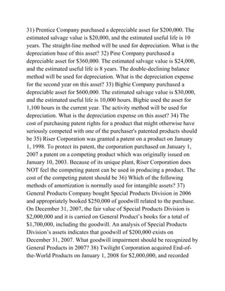 31) Prentice Company purchased a depreciable asset for $200,000. The
estimated salvage value is $20,000, and the estimated useful life is 10
years. The straight-line method will be used for depreciation. What is the
depreciation base of this asset? 32) Pine Company purchased a
depreciable asset for $360,000. The estimated salvage value is $24,000,
and the estimated useful life is 8 years. The double-declining balance
method will be used for depreciation. What is the depreciation expense
for the second year on this asset? 33) Bigbie Company purchased a
depreciable asset for $600,000. The estimated salvage value is $30,000,
and the estimated useful life is 10,000 hours. Bigbie used the asset for
1,100 hours in the current year. The activity method will be used for
depreciation. What is the depreciation expense on this asset? 34) The
cost of purchasing patent rights for a product that might otherwise have
seriously competed with one of the purchaser's patented products should
be 35) Riser Corporation was granted a patent on a product on January
1, 1998. To protect its patent, the corporation purchased on January 1,
2007 a patent on a competing product which was originally issued on
January 10, 2003. Because of its unique plant, Riser Corporation does
NOT feel the competing patent can be used in producing a product. The
cost of the competing patent should be 36) Which of the following
methods of amortization is normally used for intangible assets? 37)
General Products Company bought Special Products Division in 2006
and appropriately booked $250,000 of goodwill related to the purchase.
On December 31, 2007, the fair value of Special Products Division is
$2,000,000 and it is carried on General Product’s books for a total of
$1,700,000, including the goodwill. An analysis of Special Products
Division’s assets indicates that goodwill of $200,000 exists on
December 31, 2007. What goodwill impairment should be recognized by
General Products in 2007? 38) Twilight Corporation acquired End-of-
the-World Products on January 1, 2008 for $2,000,000, and recorded
 