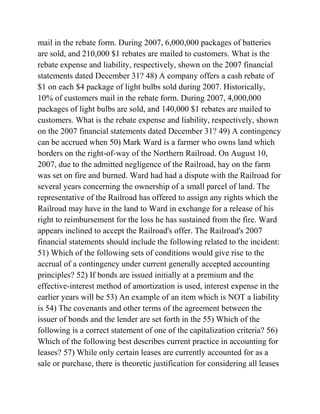 mail in the rebate form. During 2007, 6,000,000 packages of batteries
are sold, and 210,000 $1 rebates are mailed to customers. What is the
rebate expense and liability, respectively, shown on the 2007 financial
statements dated December 31? 48) A company offers a cash rebate of
$1 on each $4 package of light bulbs sold during 2007. Historically,
10% of customers mail in the rebate form. During 2007, 4,000,000
packages of light bulbs are sold, and 140,000 $1 rebates are mailed to
customers. What is the rebate expense and liability, respectively, shown
on the 2007 financial statements dated December 31? 49) A contingency
can be accrued when 50) Mark Ward is a farmer who owns land which
borders on the right-of-way of the Northern Railroad. On August 10,
2007, due to the admitted negligence of the Railroad, hay on the farm
was set on fire and burned. Ward had had a dispute with the Railroad for
several years concerning the ownership of a small parcel of land. The
representative of the Railroad has offered to assign any rights which the
Railroad may have in the land to Ward in exchange for a release of his
right to reimbursement for the loss he has sustained from the fire. Ward
appears inclined to accept the Railroad's offer. The Railroad's 2007
financial statements should include the following related to the incident:
51) Which of the following sets of conditions would give rise to the
accrual of a contingency under current generally accepted accounting
principles? 52) If bonds are issued initially at a premium and the
effective-interest method of amortization is used, interest expense in the
earlier years will be 53) An example of an item which is NOT a liability
is 54) The covenants and other terms of the agreement between the
issuer of bonds and the lender are set forth in the 55) Which of the
following is a correct statement of one of the capitalization criteria? 56)
Which of the following best describes current practice in accounting for
leases? 57) While only certain leases are currently accounted for as a
sale or purchase, there is theoretic justification for considering all leases
 