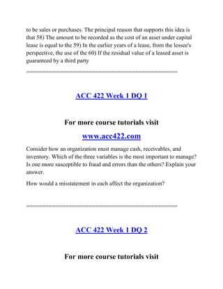 to be sales or purchases. The principal reason that supports this idea is
that 58) The amount to be recorded as the cost of an asset under capital
lease is equal to the 59) In the earlier years of a lease, from the lessee's
perspective, the use of the 60) If the residual value of a leased asset is
guaranteed by a third party
==============================================
ACC 422 Week 1 DQ 1
For more course tutorials visit
www.acc422.com
Consider how an organization must manage cash, receivables, and
inventory. Which of the three variables is the most important to manage?
Is one more susceptible to fraud and errors than the others? Explain your
answer.
How would a misstatement in each affect the organization?
==============================================
ACC 422 Week 1 DQ 2
For more course tutorials visit
 