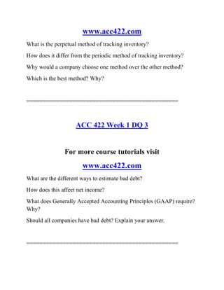 www.acc422.com
What is the perpetual method of tracking inventory?
How does it differ from the periodic method of tracking inventory?
Why would a company choose one method over the other method?
Which is the best method? Why?
==============================================
ACC 422 Week 1 DQ 3
For more course tutorials visit
www.acc422.com
What are the different ways to estimate bad debt?
How does this affect net income?
What does Generally Accepted Accounting Principles (GAAP) require?
Why?
Should all companies have bad debt? Explain your answer.
==============================================
 