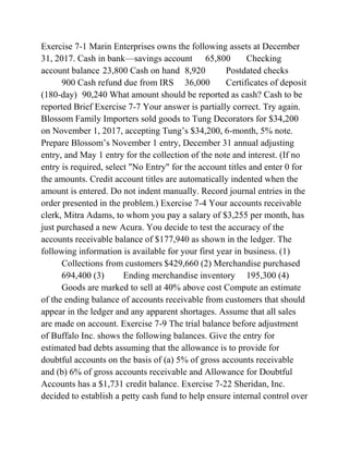 Exercise 7-1 Marin Enterprises owns the following assets at December
31, 2017. Cash in bank—savings account 65,800 Checking
account balance 23,800 Cash on hand 8,920 Postdated checks
900 Cash refund due from IRS 36,000 Certificates of deposit
(180-day) 90,240 What amount should be reported as cash? Cash to be
reported Brief Exercise 7-7 Your answer is partially correct. Try again.
Blossom Family Importers sold goods to Tung Decorators for $34,200
on November 1, 2017, accepting Tung’s $34,200, 6-month, 5% note.
Prepare Blossom’s November 1 entry, December 31 annual adjusting
entry, and May 1 entry for the collection of the note and interest. (If no
entry is required, select "No Entry" for the account titles and enter 0 for
the amounts. Credit account titles are automatically indented when the
amount is entered. Do not indent manually. Record journal entries in the
order presented in the problem.) Exercise 7-4 Your accounts receivable
clerk, Mitra Adams, to whom you pay a salary of $3,255 per month, has
just purchased a new Acura. You decide to test the accuracy of the
accounts receivable balance of $177,940 as shown in the ledger. The
following information is available for your first year in business. (1)
Collections from customers $429,660 (2) Merchandise purchased
694,400 (3) Ending merchandise inventory 195,300 (4)
Goods are marked to sell at 40% above cost Compute an estimate
of the ending balance of accounts receivable from customers that should
appear in the ledger and any apparent shortages. Assume that all sales
are made on account. Exercise 7-9 The trial balance before adjustment
of Buffalo Inc. shows the following balances. Give the entry for
estimated bad debts assuming that the allowance is to provide for
doubtful accounts on the basis of (a) 5% of gross accounts receivable
and (b) 6% of gross accounts receivable and Allowance for Doubtful
Accounts has a $1,731 credit balance. Exercise 7-22 Sheridan, Inc.
decided to establish a petty cash fund to help ensure internal control over
 