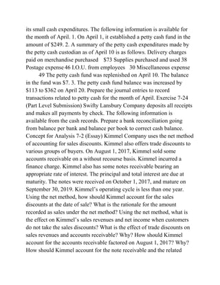 its small cash expenditures. The following information is available for
the month of April. 1. On April 1, it established a petty cash fund in the
amount of $249. 2. A summary of the petty cash expenditures made by
the petty cash custodian as of April 10 is as follows. Delivery charges
paid on merchandise purchased $73 Supplies purchased and used 38
Postage expense 46 I.O.U. from employees 30 Miscellaneous expense
49 The petty cash fund was replenished on April 10. The balance
in the fund was $7. 3. The petty cash fund balance was increased by
$113 to $362 on April 20. Prepare the journal entries to record
transactions related to petty cash for the month of April. Exercise 7-24
(Part Level Submission) Swifty Lansbury Company deposits all receipts
and makes all payments by check. The following information is
available from the cash records. Prepare a bank reconciliation going
from balance per bank and balance per book to correct cash balance.
Concept for Analysis 7-2 (Essay) Kimmel Company uses the net method
of accounting for sales discounts. Kimmel also offers trade discounts to
various groups of buyers. On August 1, 2017, Kimmel sold some
accounts receivable on a without recourse basis. Kimmel incurred a
finance charge. Kimmel also has some notes receivable bearing an
appropriate rate of interest. The principal and total interest are due at
maturity. The notes were received on October 1, 2017, and mature on
September 30, 2019. Kimmel’s operating cycle is less than one year.
Using the net method, how should Kimmel account for the sales
discounts at the date of sale? What is the rationale for the amount
recorded as sales under the net method? Using the net method, what is
the effect on Kimmel’s sales revenues and net income when customers
do not take the sales discounts? What is the effect of trade discounts on
sales revenues and accounts receivable? Why? How should Kimmel
account for the accounts receivable factored on August 1, 2017? Why?
How should Kimmel account for the note receivable and the related
 