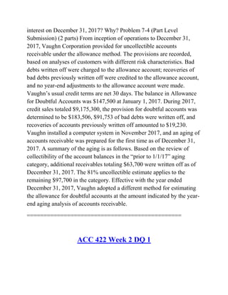interest on December 31, 2017? Why? Problem 7-4 (Part Level
Submission) (2 parts) From inception of operations to December 31,
2017, Vaughn Corporation provided for uncollectible accounts
receivable under the allowance method. The provisions are recorded,
based on analyses of customers with different risk characteristics. Bad
debts written off were charged to the allowance account; recoveries of
bad debts previously written off were credited to the allowance account,
and no year-end adjustments to the allowance account were made.
Vaughn’s usual credit terms are net 30 days. The balance in Allowance
for Doubtful Accounts was $147,500 at January 1, 2017. During 2017,
credit sales totaled $9,175,300, the provision for doubtful accounts was
determined to be $183,506, $91,753 of bad debts were written off, and
recoveries of accounts previously written off amounted to $19,230.
Vaughn installed a computer system in November 2017, and an aging of
accounts receivable was prepared for the first time as of December 31,
2017. A summary of the aging is as follows. Based on the review of
collectibility of the account balances in the ―prior to 1/1/17‖ aging
category, additional receivables totaling $63,700 were written off as of
December 31, 2017. The 81% uncollectible estimate applies to the
remaining $97,700 in the category. Effective with the year ended
December 31, 2017, Vaughn adopted a different method for estimating
the allowance for doubtful accounts at the amount indicated by the year-
end aging analysis of accounts receivable.
==============================================
ACC 422 Week 2 DQ 1
 
