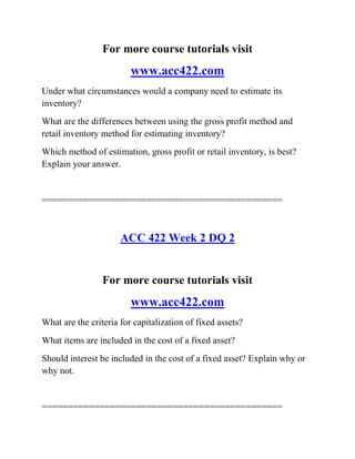 For more course tutorials visit
www.acc422.com
Under what circumstances would a company need to estimate its
inventory?
What are the differences between using the gross profit method and
retail inventory method for estimating inventory?
Which method of estimation, gross profit or retail inventory, is best?
Explain your answer.
==============================================
ACC 422 Week 2 DQ 2
For more course tutorials visit
www.acc422.com
What are the criteria for capitalization of fixed assets?
What items are included in the cost of a fixed asset?
Should interest be included in the cost of a fixed asset? Explain why or
why not.
==============================================
 