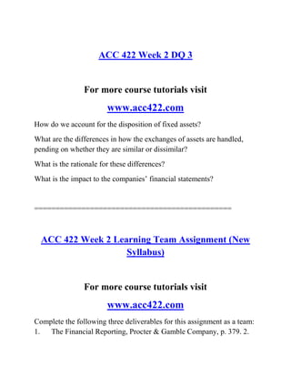 ACC 422 Week 2 DQ 3
For more course tutorials visit
www.acc422.com
How do we account for the disposition of fixed assets?
What are the differences in how the exchanges of assets are handled,
pending on whether they are similar or dissimilar?
What is the rationale for these differences?
What is the impact to the companies’ financial statements?
==============================================
ACC 422 Week 2 Learning Team Assignment (New
Syllabus)
For more course tutorials visit
www.acc422.com
Complete the following three deliverables for this assignment as a team:
1. The Financial Reporting, Procter & Gamble Company, p. 379. 2.
 