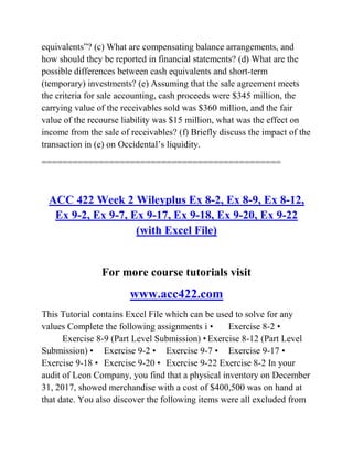 equivalents‖? (c) What are compensating balance arrangements, and
how should they be reported in financial statements? (d) What are the
possible differences between cash equivalents and short-term
(temporary) investments? (e) Assuming that the sale agreement meets
the criteria for sale accounting, cash proceeds were $345 million, the
carrying value of the receivables sold was $360 million, and the fair
value of the recourse liability was $15 million, what was the effect on
income from the sale of receivables? (f) Briefly discuss the impact of the
transaction in (e) on Occidental’s liquidity.
==============================================
ACC 422 Week 2 Wileyplus Ex 8-2, Ex 8-9, Ex 8-12,
Ex 9-2, Ex 9-7, Ex 9-17, Ex 9-18, Ex 9-20, Ex 9-22
(with Excel File)
For more course tutorials visit
www.acc422.com
This Tutorial contains Excel File which can be used to solve for any
values Complete the following assignments i • Exercise 8-2 •
Exercise 8-9 (Part Level Submission) • Exercise 8-12 (Part Level
Submission) • Exercise 9-2 • Exercise 9-7 • Exercise 9-17 •
Exercise 9-18 • Exercise 9-20 • Exercise 9-22 Exercise 8-2 In your
audit of Leon Company, you find that a physical inventory on December
31, 2017, showed merchandise with a cost of $400,500 was on hand at
that date. You also discover the following items were all excluded from
 