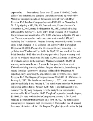 expected to be marketed for at least 20 years 83,800 (a) On the
basis of this information, compute the total amount to be reported by
Marin for intangible assets on its balance sheet at year-end. Brief
Exercise 13-2 Ivanhoe Company borrowed $30,000 on November 1,
2017, by signing a $30,000, 8%, 3-month note. Prepare Ivanhoe’s
November 1, 2017, entry; the December 31, 2017, annual adjusting
entry; and the February 1, 2018, entry. Brief Exercise 13-5 Riverbed
Corporation made credit sales of $19,800 which are subject to 7% sales
tax. The corporation also made cash sales which totaled $28,462
including the 7% sales tax. Prepare the entry to record Riverbed’s credit
sales. Brief Exercise 13-10 Windsor Inc. is involved in a lawsuit at
December 31, 2017. Prepare the December 31 entry assuming it is
probable that Windsor will be liable for $862,200 as a result of this suit.
Brief Exercise 13-13 Martinez Factory provides a 2-year warranty with
one of its products which was first sold in 2017. Martinez sold $930,400
of products subject to the warranty. Martinez expects $124,050 of
warranty costs over the next 2 years. In that year, Martinez spent
$70,460 servicing warranty claims. Prepare Martinez’s journal entry to
record the sales (ignore cost of goods sold) and the December 31
adjusting entry, assuming the expenditures are inventory costs. Brief
Exercise 14-3 The Skysong Company issued $260,000 of 10% bonds on
January 1, 2017. The bonds are due January 1, 2022, with interest
payable each July 1 and January 1. The bonds were issued at 98. Prepare
the journal entries for (a) January 1, (b) July 1, and (c) December 31.
Assume The Skysong Company records straight-line amortization
semiannually. Brief Exercise 14-12 Vaughn Corporation issued a 4-year,
$55,000, 5% note to Greenbush Company on January 1, 2017, and
received a computer that normally sells for $44,762. The note requires
annual interest payments each December 31. The market rate of interest
for a note of similar risk is 11%. Prepare Vaughn’s journal entries for (a)
 