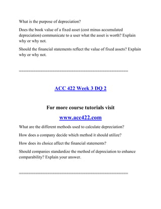 What is the purpose of depreciation?
Does the book value of a fixed asset (cost minus accumulated
depreciation) communicate to a user what the asset is worth? Explain
why or why not.
Should the financial statements reflect the value of fixed assets? Explain
why or why not.
==============================================
ACC 422 Week 3 DQ 2
For more course tutorials visit
www.acc422.com
What are the different methods used to calculate depreciation?
How does a company decide which method it should utilize?
How does its choice affect the financial statements?
Should companies standardize the method of depreciation to enhance
comparability? Explain your answer.
==============================================
 