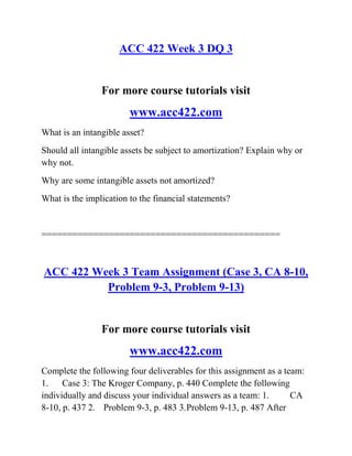 ACC 422 Week 3 DQ 3
For more course tutorials visit
www.acc422.com
What is an intangible asset?
Should all intangible assets be subject to amortization? Explain why or
why not.
Why are some intangible assets not amortized?
What is the implication to the financial statements?
==============================================
ACC 422 Week 3 Team Assignment (Case 3, CA 8-10,
Problem 9-3, Problem 9-13)
For more course tutorials visit
www.acc422.com
Complete the following four deliverables for this assignment as a team:
1. Case 3: The Kroger Company, p. 440 Complete the following
individually and discuss your individual answers as a team: 1. CA
8-10, p. 437 2. Problem 9-3, p. 483 3.Problem 9-13, p. 487 After
 