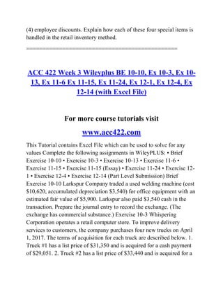 (4) employee discounts. Explain how each of these four special items is
handled in the retail inventory method.
==============================================
ACC 422 Week 3 Wileyplus BE 10-10, Ex 10-3, Ex 10-
13, Ex 11-6 Ex 11-15, Ex 11-24, Ex 12-1, Ex 12-4, Ex
12-14 (with Excel File)
For more course tutorials visit
www.acc422.com
This Tutorial contains Excel File which can be used to solve for any
values Complete the following assignments in WileyPLUS: • Brief
Exercise 10-10 • Exercise 10-3 • Exercise 10-13 • Exercise 11-6 •
Exercise 11-15 • Exercise 11-15 (Essay) • Exercise 11-24 • Exercise 12-
1 • Exercise 12-4 • Exercise 12-14 (Part Level Submission) Brief
Exercise 10-10 Larkspur Company traded a used welding machine (cost
$10,620, accumulated depreciation $3,540) for office equipment with an
estimated fair value of $5,900. Larkspur also paid $3,540 cash in the
transaction. Prepare the journal entry to record the exchange. (The
exchange has commercial substance.) Exercise 10-3 Whispering
Corporation operates a retail computer store. To improve delivery
services to customers, the company purchases four new trucks on April
1, 2017. The terms of acquisition for each truck are described below. 1.
Truck #1 has a list price of $31,350 and is acquired for a cash payment
of $29,051. 2. Truck #2 has a list price of $33,440 and is acquired for a
 