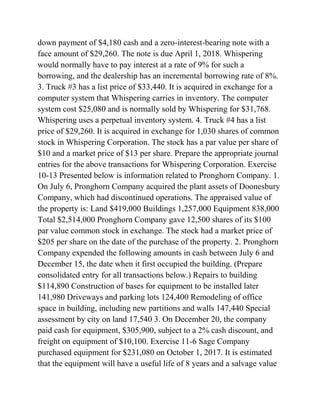 down payment of $4,180 cash and a zero-interest-bearing note with a
face amount of $29,260. The note is due April 1, 2018. Whispering
would normally have to pay interest at a rate of 9% for such a
borrowing, and the dealership has an incremental borrowing rate of 8%.
3. Truck #3 has a list price of $33,440. It is acquired in exchange for a
computer system that Whispering carries in inventory. The computer
system cost $25,080 and is normally sold by Whispering for $31,768.
Whispering uses a perpetual inventory system. 4. Truck #4 has a list
price of $29,260. It is acquired in exchange for 1,030 shares of common
stock in Whispering Corporation. The stock has a par value per share of
$10 and a market price of $13 per share. Prepare the appropriate journal
entries for the above transactions for Whispering Corporation. Exercise
10-13 Presented below is information related to Pronghorn Company. 1.
On July 6, Pronghorn Company acquired the plant assets of Doonesbury
Company, which had discontinued operations. The appraised value of
the property is: Land $419,000 Buildings 1,257,000 Equipment 838,000
Total $2,514,000 Pronghorn Company gave 12,500 shares of its $100
par value common stock in exchange. The stock had a market price of
$205 per share on the date of the purchase of the property. 2. Pronghorn
Company expended the following amounts in cash between July 6 and
December 15, the date when it first occupied the building. (Prepare
consolidated entry for all transactions below.) Repairs to building
$114,890 Construction of bases for equipment to be installed later
141,980 Driveways and parking lots 124,400 Remodeling of office
space in building, including new partitions and walls 147,440 Special
assessment by city on land 17,540 3. On December 20, the company
paid cash for equipment, $305,900, subject to a 2% cash discount, and
freight on equipment of $10,100. Exercise 11-6 Sage Company
purchased equipment for $231,080 on October 1, 2017. It is estimated
that the equipment will have a useful life of 8 years and a salvage value
 
