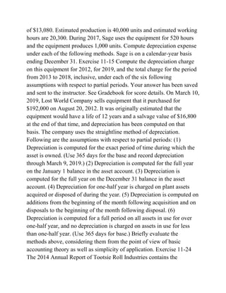 of $13,080. Estimated production is 40,000 units and estimated working
hours are 20,300. During 2017, Sage uses the equipment for 520 hours
and the equipment produces 1,000 units. Compute depreciation expense
under each of the following methods. Sage is on a calendar-year basis
ending December 31. Exercise 11-15 Compute the depreciation charge
on this equipment for 2012, for 2019, and the total charge for the period
from 2013 to 2018, inclusive, under each of the six following
assumptions with respect to partial periods. Your answer has been saved
and sent to the instructor. See Gradebook for score details. On March 10,
2019, Lost World Company sells equipment that it purchased for
$192,000 on August 20, 2012. It was originally estimated that the
equipment would have a life of 12 years and a salvage value of $16,800
at the end of that time, and depreciation has been computed on that
basis. The company uses the straightline method of depreciation.
Following are the assumptions with respect to partial periods: (1)
Depreciation is computed for the exact period of time during which the
asset is owned. (Use 365 days for the base and record depreciation
through March 9, 2019.) (2) Depreciation is computed for the full year
on the January 1 balance in the asset account. (3) Depreciation is
computed for the full year on the December 31 balance in the asset
account. (4) Depreciation for one-half year is charged on plant assets
acquired or disposed of during the year. (5) Depreciation is computed on
additions from the beginning of the month following acquisition and on
disposals to the beginning of the month following disposal. (6)
Depreciation is computed for a full period on all assets in use for over
one-half year, and no depreciation is charged on assets in use for less
than one-half year. (Use 365 days for base.) Briefly evaluate the
methods above, considering them from the point of view of basic
accounting theory as well as simplicity of application. Exercise 11-24
The 2014 Annual Report of Tootsie Roll Industries contains the
 