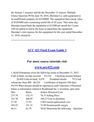 the January 1 issuance and (b) the December 31 interest. Multiple
Choice Question 99 On June 30, 2018, Sheridan Co. sold equipment to
an unaffiliated company for $2250000. The equipment had a book value
of $1205000 and a remaining useful life of 10 years. That same day,
Sheridan leased back the equipment at $12500 per month for 5 years
with no option to renew the lease or repurchase the equipment.
Sheridan’s rent expense for this equipment for the year ended December
31, 2018, should be
==============================================
ACC 422 Final Exam Guide 1
For more course tutorials visit
www.acc422.com
1. Kraft Enterprises owns the following assets at December 31, 2012.
Cash in bank–savings account 67,516 Checking account balance
26,445 Cash on hand 9,478 Postdated checks 753 Cash
refund due from IRS 40,324 Certificates of deposit (180-day)
94,754 What amount should be reported as cash? Question 2 Presented
below is information related to Rembrandt Inc.’s inventory. (per unit)
Skis Boots Parkas Historical Cost
273.79 152.75 76.37 Selling Price
312.70 208.95 106.27 Cost to distribute
27.38 11.53 3.60 Current replacement cost
292.52 151.31 73.49 Normal profit margin
46.11 41.79 30.62 Determine the following: Question
 
