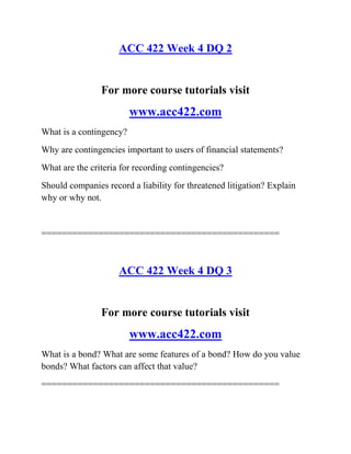 ACC 422 Week 4 DQ 2
For more course tutorials visit
www.acc422.com
What is a contingency?
Why are contingencies important to users of financial statements?
What are the criteria for recording contingencies?
Should companies record a liability for threatened litigation? Explain
why or why not.
==============================================
ACC 422 Week 4 DQ 3
For more course tutorials visit
www.acc422.com
What is a bond? What are some features of a bond? How do you value
bonds? What factors can affect that value?
==============================================
 