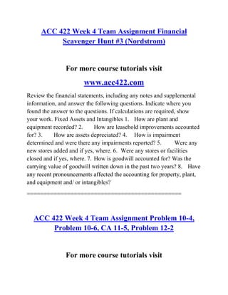 ACC 422 Week 4 Team Assignment Financial
Scavenger Hunt #3 (Nordstrom)
For more course tutorials visit
www.acc422.com
Review the financial statements, including any notes and supplemental
information, and answer the following questions. Indicate where you
found the answer to the questions. If calculations are required, show
your work. Fixed Assets and Intangibles 1. How are plant and
equipment recorded? 2. How are leasehold improvements accounted
for? 3. How are assets depreciated? 4. How is impairment
determined and were there any impairments reported? 5. Were any
new stores added and if yes, where. 6. Were any stores or facilities
closed and if yes, where. 7. How is goodwill accounted for? Was the
carrying value of goodwill written down in the past two years? 8. Have
any recent pronouncements affected the accounting for property, plant,
and equipment and/ or intangibles?
==============================================
ACC 422 Week 4 Team Assignment Problem 10-4,
Problem 10-6, CA 11-5, Problem 12-2
For more course tutorials visit
 