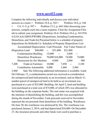 www.acc422.com
Complete the following individually and discuss your individual
answers as a team: • Problem 10-4, p. 543 • Problem 10-6, p. 544
• CA 11-5, p. 597 • Problem 12-2, p. 644 After discussing your
answers, compile each into a team response. Click the Assignment Files
tab to submit your assignment. Problem 10-4- Problem 10-4, p. 543 P10-
4 (LO1,4,6) GROUPWORK (Dispositions, Including Condemnation,
Demolition, and Trade-In) Presented below is a schedule of property
dispositions for Hollerith Co. Schedule of Property Dispositions Cost
Accumulated Depreciation Cash Proceeds Fair Value Nature of
Disposition Land $40,000 -- $31,000 $31,000
Condemnation Building 15,000 -- 3,600 --
Demolition Warehouse 70,000 $16,000 74,000 74,000
Destruction by fire Machine 8,000 2,800 900
7,200 Trade-in Furniture 10,000 7,850 -- 3,100
Contribution Automobile 9,000 3,460 2,960
2,960 Sale The following additional information is available. Land:
On February 15, a condemnation award was received as consideration
for unimproved land held primarily as an investment, and on March 31,
another parcel of unimproved land to be held as an investment was
purchased at a cost of $35,000. Building: On April 2, land and building
were purchased at a total cost of $75,000, of which 20% was allocated to
the building on the corporate books. The real estate was acquired with
the intention of demolishing the building, and this was accomplished
during the month of November. Cash proceeds received in November
represent the net proceeds from demolition of the building. Warehouse:
On June 30, the warehouse was destroyed by fire. The warehouse was
purchased January 2, 2014, and had depreciated $16,000. On December
27, the insurance proceeds and other funds were used to purchase a
 