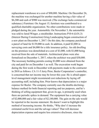 replacement warehouse at a cost of $90,000. Machine: On December 26,
the machine was exchanged for another machine having a fair value of
$6,300 and cash of $900 was received. (The exchange lacks commercial
substance.) Furniture: On August 15, furniture was contributed to a
qualified charitable organization. No other contributions were made or
pledged during the year. Automobile: On November 3, the automobile
was sold to Jared Winger, a stockholder. Instructions P10-6 (LO1,3)
(Interest During Construction) Grieg Landscaping began construction of
a new plant on December 1, 2017. On this date, the company purchased
a parcel of land for $139,000 in cash. In addition, it paid $2,000 in
surveying costs and $4,000 for a title insurance policy. An old dwelling
on the premises was demolished at a cost of $3,000, with $1,000 being
received from the sale of materials. Architectural plans were also
formalized on December 1, 2017, when the architect was paid $30,000.
The necessary building permits costing $3,000 were obtained from the
city and paid for on December 1 as well. The excavation work began
during the first week in December with payments made to the contractor
in 2018 as follows. CA 11-5 Jerry Prior, Beeler Corporation’s controller,
is concerned that net income may be lower this year. He is afraid upper-
level management might recommend cost reductions by laying off
accounting staff, including him. Prior knows that depreciation is a major
expense for Beeler. The company currently uses the double-declining-
balance method for both financial reporting and tax purposes, and he’s
thinking of selling equipment that, given its age, is primarily used when
there are periodic spikes in demand. The equipment has a carrying value
of $2,000,000 and a fair value of $2,180,000. The gain on the sale would
be reported in the income statement. He doesn’t want to highlight this
method of increasing income. He thinks, ―Why don’t I increase the
estimated useful lives and the salvage values? That will decrease
depreciation expense and require less extensive disclosure, since the
 