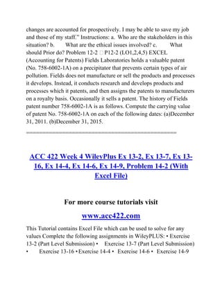 changes are accounted for prospectively. I may be able to save my job
and those of my staff.‖ Instructions: a. Who are the stakeholders in this
situation? b. What are the ethical issues involved? c. What
should Prior do? Problem 12-2 P12-2 (LO1,2,4,5) EXCEL
(Accounting for Patents) Fields Laboratories holds a valuable patent
(No. 758-6002-1A) on a precipitator that prevents certain types of air
pollution. Fields does not manufacture or sell the products and processes
it develops. Instead, it conducts research and develops products and
processes which it patents, and then assigns the patents to manufacturers
on a royalty basis. Occasionally it sells a patent. The history of Fields
patent number 758-6002-1A is as follows. Compute the carrying value
of patent No. 758-6002-1A on each of the following dates: (a)December
31, 2011. (b)December 31, 2015.
==============================================
ACC 422 Week 4 WileyPlus Ex 13-2, Ex 13-7, Ex 13-
16, Ex 14-4, Ex 14-6, Ex 14-9, Problem 14-2 (With
Excel File)
For more course tutorials visit
www.acc422.com
This Tutorial contains Excel File which can be used to solve for any
values Complete the following assignments in WileyPLUS: • Exercise
13-2 (Part Level Submission) • Exercise 13-7 (Part Level Submission)
• Exercise 13-16 •Exercise 14-4 • Exercise 14-6 • Exercise 14-9
 