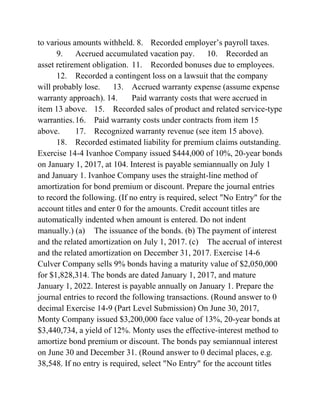 to various amounts withheld. 8. Recorded employer’s payroll taxes.
9. Accrued accumulated vacation pay. 10. Recorded an
asset retirement obligation. 11. Recorded bonuses due to employees.
12. Recorded a contingent loss on a lawsuit that the company
will probably lose. 13. Accrued warranty expense (assume expense
warranty approach). 14. Paid warranty costs that were accrued in
item 13 above. 15. Recorded sales of product and related service-type
warranties.16. Paid warranty costs under contracts from item 15
above. 17. Recognized warranty revenue (see item 15 above).
18. Recorded estimated liability for premium claims outstanding.
Exercise 14-4 Ivanhoe Company issued $444,000 of 10%, 20-year bonds
on January 1, 2017, at 104. Interest is payable semiannually on July 1
and January 1. Ivanhoe Company uses the straight-line method of
amortization for bond premium or discount. Prepare the journal entries
to record the following. (If no entry is required, select "No Entry" for the
account titles and enter 0 for the amounts. Credit account titles are
automatically indented when amount is entered. Do not indent
manually.) (a) The issuance of the bonds. (b) The payment of interest
and the related amortization on July 1, 2017. (c) The accrual of interest
and the related amortization on December 31, 2017. Exercise 14-6
Culver Company sells 9% bonds having a maturity value of $2,050,000
for $1,828,314. The bonds are dated January 1, 2017, and mature
January 1, 2022. Interest is payable annually on January 1. Prepare the
journal entries to record the following transactions. (Round answer to 0
decimal Exercise 14-9 (Part Level Submission) On June 30, 2017,
Monty Company issued $3,200,000 face value of 13%, 20-year bonds at
$3,440,734, a yield of 12%. Monty uses the effective-interest method to
amortize bond premium or discount. The bonds pay semiannual interest
on June 30 and December 31. (Round answer to 0 decimal places, e.g.
38,548. If no entry is required, select "No Entry" for the account titles
 