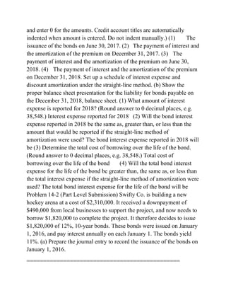 and enter 0 for the amounts. Credit account titles are automatically
indented when amount is entered. Do not indent manually.) (1) The
issuance of the bonds on June 30, 2017. (2) The payment of interest and
the amortization of the premium on December 31, 2017. (3) The
payment of interest and the amortization of the premium on June 30,
2018. (4) The payment of interest and the amortization of the premium
on December 31, 2018. Set up a schedule of interest expense and
discount amortization under the straight-line method. (b) Show the
proper balance sheet presentation for the liability for bonds payable on
the December 31, 2018, balance sheet. (1) What amount of interest
expense is reported for 2018? (Round answer to 0 decimal places, e.g.
38,548.) Interest expense reported for 2018 (2) Will the bond interest
expense reported in 2018 be the same as, greater than, or less than the
amount that would be reported if the straight-line method of
amortization were used? The bond interest expense reported in 2018 will
be (3) Determine the total cost of borrowing over the life of the bond.
(Round answer to 0 decimal places, e.g. 38,548.) Total cost of
borrowing over the life of the bond (4) Will the total bond interest
expense for the life of the bond be greater than, the same as, or less than
the total interest expense if the straight-line method of amortization were
used? The total bond interest expense for the life of the bond will be
Problem 14-2 (Part Level Submission) Swifty Co. is building a new
hockey arena at a cost of $2,310,000. It received a downpayment of
$490,000 from local businesses to support the project, and now needs to
borrow $1,820,000 to complete the project. It therefore decides to issue
$1,820,000 of 12%, 10-year bonds. These bonds were issued on January
1, 2016, and pay interest annually on each January 1. The bonds yield
11%. (a) Prepare the journal entry to record the issuance of the bonds on
January 1, 2016.
==============================================
 