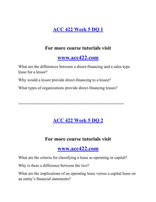ACC 422 Week 5 DQ 1
For more course tutorials visit
www.acc422.com
What are the differences between a direct-financing and a sales-type
lease for a lessor?
Why would a lessor provide direct-financing to a lessee?
What types of organizations provide direct-financing leases?
==============================================
ACC 422 Week 5 DQ 2
For more course tutorials visit
www.acc422.com
What are the criteria for classifying a lease as operating or capital?
Why is there a difference between the two?
What are the implications of an operating lease versus a capital lease on
an entity’s financial statements?
 