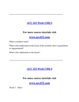 ==============================================
ACC 422 Week 5 DQ 3
For more course tutorials visit
www.acc422.com
What is residual value?
What is the implication to the lessee if the residual value is guaranteed
or unguaranteed?
What is the implication to the lessor?
==============================================
ACC 422 Week 5 DQ 4
For more course tutorials visit
www.acc422.com
Week 5 – DQ 4
 