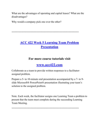 What are the advantages of operating and capital leases? What are the
disadvantages?
Why would a company pick one over the other?
==============================================
ACC 422 Week 5 Learning Team Problem
Presentation
For more course tutorials visit
www.acc422.com
Collaborate as a team to provide written responses to a facilitator-
assigned problem.
Prepare a 5- to 10-minute oral presentation accompanied by a 7- to 9-
slide Microsoft® PowerPoint® presentation illustrating your team’s
solution to the assigned problem.
Note. Each week, the facilitator assigns one Learning Team a problem to
present that the team must complete during the succeeding Learning
Team Meeting.
==============================================
 