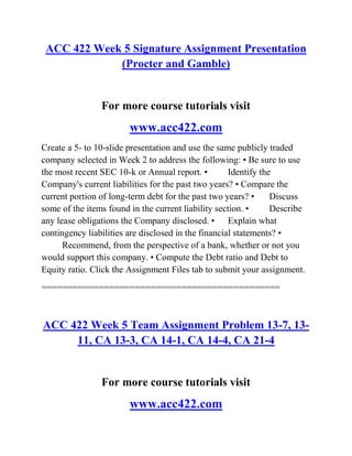 ACC 422 Week 5 Signature Assignment Presentation
(Procter and Gamble)
For more course tutorials visit
www.acc422.com
Create a 5- to 10-slide presentation and use the same publicly traded
company selected in Week 2 to address the following: • Be sure to use
the most recent SEC 10-k or Annual report. • Identify the
Company's current liabilities for the past two years? • Compare the
current portion of long-term debt for the past two years? • Discuss
some of the items found in the current liability section. • Describe
any lease obligations the Company disclosed. • Explain what
contingency liabilities are disclosed in the financial statements? •
Recommend, from the perspective of a bank, whether or not you
would support this company. • Compute the Debt ratio and Debt to
Equity ratio. Click the Assignment Files tab to submit your assignment.
==============================================
ACC 422 Week 5 Team Assignment Problem 13-7, 13-
11, CA 13-3, CA 14-1, CA 14-4, CA 21-4
For more course tutorials visit
www.acc422.com
 
