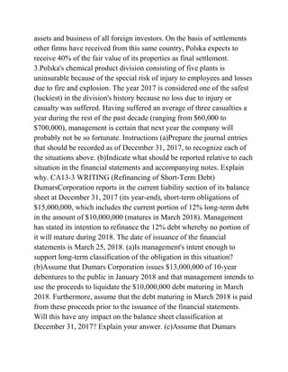assets and business of all foreign investors. On the basis of settlements
other firms have received from this same country, Polska expects to
receive 40% of the fair value of its properties as final settlement.
3.Polska's chemical product division consisting of five plants is
uninsurable because of the special risk of injury to employees and losses
due to fire and explosion. The year 2017 is considered one of the safest
(luckiest) in the division's history because no loss due to injury or
casualty was suffered. Having suffered an average of three casualties a
year during the rest of the past decade (ranging from $60,000 to
$700,000), management is certain that next year the company will
probably not be so fortunate. Instructions (a)Prepare the journal entries
that should be recorded as of December 31, 2017, to recognize each of
the situations above. (b)Indicate what should be reported relative to each
situation in the financial statements and accompanying notes. Explain
why. CA13-3 WRITING (Refinancing of Short-Term Debt)
DumarsCorporation reports in the current liability section of its balance
sheet at December 31, 2017 (its year-end), short-term obligations of
$15,000,000, which includes the current portion of 12% long-term debt
in the amount of $10,000,000 (matures in March 2018). Management
has stated its intention to refinance the 12% debt whereby no portion of
it will mature during 2018. The date of issuance of the financial
statements is March 25, 2018. (a)Is management's intent enough to
support long-term classification of the obligation in this situation?
(b)Assume that Dumars Corporation issues $13,000,000 of 10-year
debentures to the public in January 2018 and that management intends to
use the proceeds to liquidate the $10,000,000 debt maturing in March
2018. Furthermore, assume that the debt maturing in March 2018 is paid
from these proceeds prior to the issuance of the financial statements.
Will this have any impact on the balance sheet classification at
December 31, 2017? Explain your answer. (c)Assume that Dumars
 