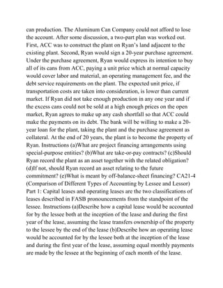 can production. The Aluminum Can Company could not afford to lose
the account. After some discussion, a two-part plan was worked out.
First, ACC was to construct the plant on Ryan’s land adjacent to the
existing plant. Second, Ryan would sign a 20-year purchase agreement.
Under the purchase agreement, Ryan would express its intention to buy
all of its cans from ACC, paying a unit price which at normal capacity
would cover labor and material, an operating management fee, and the
debt service requirements on the plant. The expected unit price, if
transportation costs are taken into consideration, is lower than current
market. If Ryan did not take enough production in any one year and if
the excess cans could not be sold at a high enough prices on the open
market, Ryan agrees to make up any cash shortfall so that ACC could
make the payments on its debt. The bank will be willing to make a 20-
year loan for the plant, taking the plant and the purchase agreement as
collateral. At the end of 20 years, the plant is to become the property of
Ryan. Instructions (a)What are project financing arrangements using
special-purpose entities? (b)What are take-or-pay contracts? (c)Should
Ryan record the plant as an asset together with the related obligation?
(d)If not, should Ryan record an asset relating to the future
commitment? (e)What is meant by off-balance-sheet financing? CA21-4
(Comparison of Different Types of Accounting by Lessee and Lessor)
Part 1: Capital leases and operating leases are the two classifications of
leases described in FASB pronouncements from the standpoint of the
lessee. Instructions (a)Describe how a capital lease would be accounted
for by the lessee both at the inception of the lease and during the first
year of the lease, assuming the lease transfers ownership of the property
to the lessee by the end of the lease (b)Describe how an operating lease
would be accounted for by the lessee both at the inception of the lease
and during the first year of the lease, assuming equal monthly payments
are made by the lessee at the beginning of each month of the lease.
 
