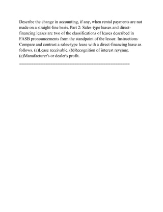 Describe the change in accounting, if any, when rental payments are not
made on a straight-line basis. Part 2: Sales-type leases and direct-
financing leases are two of the classifications of leases described in
FASB pronouncements from the standpoint of the lessor. Instructions
Compare and contrast a sales-type lease with a direct-financing lease as
follows. (a)Lease receivable. (b)Recognition of interest revenue.
(c)Manufacturer's or dealer's profit.
==============================================
 