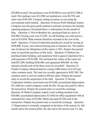 $25,000 at retail. Net purchases were $150,000 at cost and $212,500 at
retail. Net markups were $12,500; net markdowns were $8,750; and
sales were $196,250. Compute ending inventory at cost using the
conventional retail method. Question 10 (Gross Profit Method) Astaire
Company uses the gross profit method to estimate inventory for monthly
reporting purposes. Presented below is information for the month of
May. Question 11 Previn Brothers Inc. purchased land at a price of
$30,400. Closing costs were $1,820. An old building was removed at a
cost of $14,850. What amount should be recorded as the cost of the
land? Question 12 Garcia Corporation purchased a truck by issuing an
$108,000, 4-year, zero-interest-bearing note to Equinox Inc. The market
rate of interest for obligations of this nature is 10%. Prepare the journal
entry to record the purchase of this truck. Question 13 Mohave Inc.
purchased land, building, and equipment from Laguna Corporation for a
cash payment of $352,800. The estimated fair values of the assets are
land $67,200, building $246,400, and equipment $89,600. At what
amounts should each of the three assets be recorded? Question 14
Fielder Company obtained land by issuing 2,000 shares of its $12 par
value common stock. The land was recently appraised at $103,700. The
common stock is actively traded at $50 per share. Prepare the journal
entry to record the acquisition of the land. Question 15 Navajo
Corporation traded a used truck (cost $23,600, accumulated depreciation
$21,240) for a small computer worth $4,366. Navajo also paid $1,180 in
the transaction. Prepare the journal entry to record the exchange.
Question 16 Mehta Company traded a used welding machine (cost
$10,080, accumulated depreciation $3,360) for office equipment with an
estimated fair value of $5,600. Mehta also paid $3,360 cash in the
transaction. Prepare the journal entry to record the exchange. Question
17 Depreciation is normally computed on the basis of the nearest A). full
month and to the nearest dollar. B). day and to the nearest cent. C). day
 