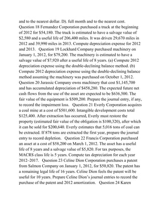 and to the nearest dollar. D). full month and to the nearest cent.
Question 18 Fernandez Corporation purchased a truck at the beginning
of 2012 for $54,180. The truck is estimated to have a salvage value of
$2,580 and a useful life of 206,400 miles. It was driven 29,670 miles in
2012 and 39,990 miles in 2013. Compute depreciation expense for 2012
and 2013. Question 19 Lockhard Company purchased machinery on
January 1, 2012, for $79,200. The machinery is estimated to have a
salvage value of $7,920 after a useful life of 8 years. (a) Compute 2012
depreciation expense using the double-declining balance method. (b)
Compute 2012 depreciation expense using the double-declining balance
method assuming the machinery was purchased on October 1, 2012.
Question 20 Jurassic Company owns machinery that cost $1,145,700
and has accumulated depreciation of $458,280. The expected future net
cash flows from the use of the asset are expected to be $636,500. The
fair value of the equipment is $509,200. Prepare the journal entry, if any,
to record the impairment loss. Question 21 Everly Corporation acquires
a coal mine at a cost of $501,600. Intangible development costs total
$125,400. After extraction has occurred, Everly must restore the
property (estimated fair value of the obligation is $100,320), after which
it can be sold for $200,640. Everly estimates that 5,016 tons of coal can
be extracted. If 878 tons are extracted the first year, prepare the journal
entry to record depletion. Question 22 Francis Corporation purchased
an asset at a cost of $58,200 on March 1, 2012. The asset has a useful
life of 8 years and a salvage value of $5,820. For tax purposes, the
MACRS class life is 5 years. Compute tax depreciation for each year
2012–2017. Question 23 Celine Dion Corporation purchases a patent
from Salmon Company on January 1, 2012, for $50,820. The patent has
a remaining legal life of 16 years. Celine Dion feels the patent will be
useful for 10 years. Prepare Celine Dion’s journal entries to record the
purchase of the patent and 2012 amortization. Question 24 Karen
 