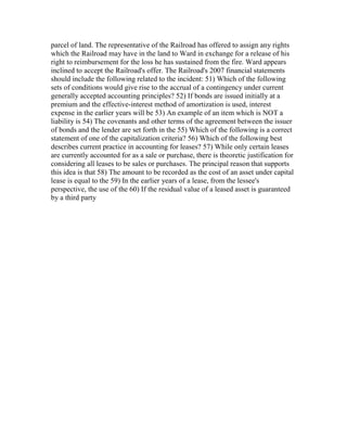parcel of land. The representative of the Railroad has offered to assign any rights
which the Railroad may have in the land to Ward in exchange for a release of his
right to reimbursement for the loss he has sustained from the fire. Ward appears
inclined to accept the Railroad's offer. The Railroad's 2007 financial statements
should include the following related to the incident: 51) Which of the following
sets of conditions would give rise to the accrual of a contingency under current
generally accepted accounting principles? 52) If bonds are issued initially at a
premium and the effective-interest method of amortization is used, interest
expense in the earlier years will be 53) An example of an item which is NOT a
liability is 54) The covenants and other terms of the agreement between the issuer
of bonds and the lender are set forth in the 55) Which of the following is a correct
statement of one of the capitalization criteria? 56) Which of the following best
describes current practice in accounting for leases? 57) While only certain leases
are currently accounted for as a sale or purchase, there is theoretic justification for
considering all leases to be sales or purchases. The principal reason that supports
this idea is that 58) The amount to be recorded as the cost of an asset under capital
lease is equal to the 59) In the earlier years of a lease, from the lessee's
perspective, the use of the 60) If the residual value of a leased asset is guaranteed
by a third party
 