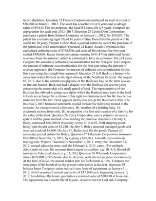 record depletion. Question 22 Francis Corporation purchased an asset at a cost of
$58,200 on March 1, 2012. The asset has a useful life of 8 years and a salvage
value of $5,820. For tax purposes, the MACRS class life is 5 years. Compute tax
depreciation for each year 2012–2017. Question 23 Celine Dion Corporation
purchases a patent from Salmon Company on January 1, 2012, for $50,820. The
patent has a remaining legal life of 16 years. Celine Dion feels the patent will be
useful for 10 years. Prepare Celine Dion’s journal entries to record the purchase of
the patent and 2012 amortization. Question 24 Karen Austin Corporation has
capitalized software costs of $768,500, and sales of this product the first year
totaled $390,630. Karen Austin anticipates earning $911,470 in additional future
revenues from this product, which is estimated to have an economic life of 4 years.
Compute the amount of software cost amortization for the first year. (a) Compute
the amount of software cost amortization for the first year using the percent of
revenue approach. (b) Compute the amount of software cost amortization for the
first year using the straight-line approach. Question 25 Jeff Beck is a farmer who
owns land which borders on the right-of-way of the Northern Railroad. On August
10, 2012, due to the admitted negligence of the Railroad, hay on the farm was set
on fire and burned. Beck had had a dispute with the Railroad for several years
concerning the ownership of a small parcel of land. The representative of the
Railroad has offered to assign any rights which the Railroad may have in the land
to Beck in exchange for a release of his right to reimbursement for the loss he has
sustained from the fire. Beck appears inclined to accept the Railroad’s offer. The
Railroad’s 2012 financial statements should include the following related to the
incident: A). recognition of a loss only. B). creation of a liability only. C).
disclosure in note form only. D). recognition of a loss and creation of a liability for
the value of the land. Question 26 Roley Corporation uses a periodic inventory
system and the gross method of accounting for purchase discounts. On July 1,
Roley purchased $66,000 of inventory, terms 2/10, n/30, FOB shipping point.
Roley paid freight costs of $1,210. On July 3, Roley returned damaged goods and
received credit of $6,600. On July 10, Roley paid for the goods. Prepare all
necessary journal entries for Roley. Question 27 Takemoto Corporation borrowed
$93,000 on November 1, 2012, by signing a $95,093, 3-month, zero-interest-
bearing note. Prepare Takemoto’s November 1, 2012, entry; the December 31,
2012, annual adjusting entry; and the February 1, 2013, entry. (For multiple
debit/credit en tries, list amounts from largest to smallest, e.g. 10, 8, 6. Round all
answers to 0 decimal places, e.g. 11,150.) Question 28 Whiteside Corporation
issues $629,000 of 9% bonds, due in 14 years, with interest payable semiannually.
At the time of issue, the annual market rate for such bonds is 10%. Compute the
issue price of the bonds.(Use the present value tables in the text. Question 29
Indiana Jones Company enters into a 6-year lease of equipment on January 1,
2012, which requires 6 annual payments of $37,560 each, beginning January 1,
2012. In addition, the lessee guarantees a residual value of $20,870 at lease-end.
The equipment has a useful life of 6 years. Assume that for Lost Ark Company,
 